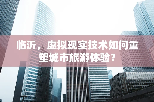 临沂，虚拟现实技术如何重塑城市旅游体验？