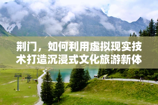 荆门，如何利用虚拟现实技术打造沉浸式文化旅游新体验？