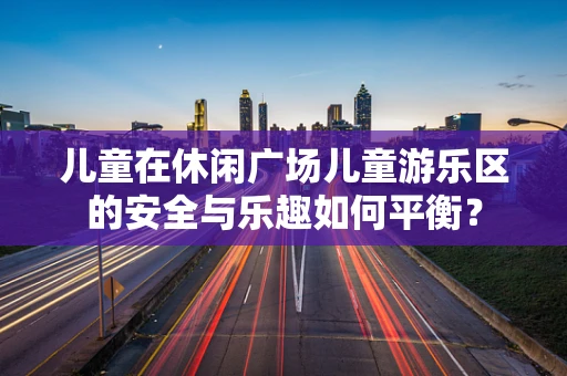 儿童在休闲广场儿童游乐区的安全与乐趣如何平衡？