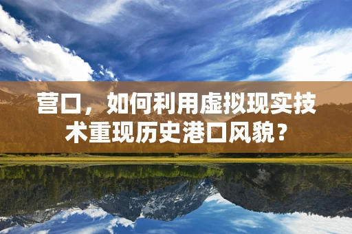 营口，如何利用虚拟现实技术重现历史港口风貌？