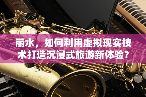 丽水，如何利用虚拟现实技术打造沉浸式旅游新体验？