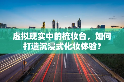 虚拟现实中的梳妆台，如何打造沉浸式化妆体验？