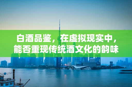 白酒品鉴，在虚拟现实中，能否重现传统酒文化的韵味？