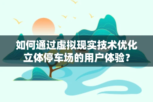 如何通过虚拟现实技术优化立体停车场的用户体验？