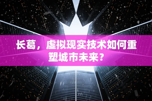 长葛，虚拟现实技术如何重塑城市未来？