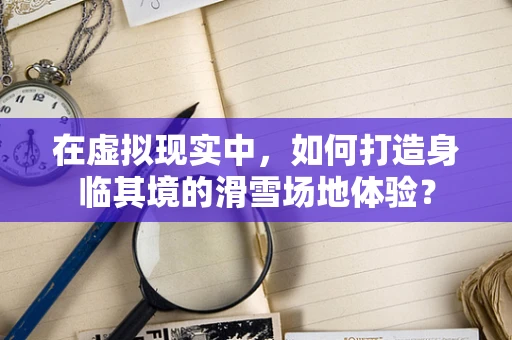 在虚拟现实中，如何打造身临其境的滑雪场地体验？
