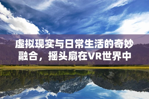 虚拟现实与日常生活的奇妙融合，摇头扇在VR世界中的新角色？
