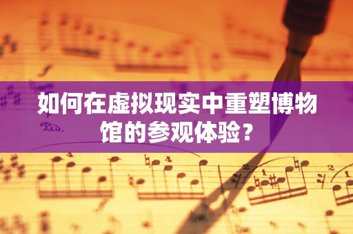 如何在虚拟现实中重塑博物馆的参观体验？