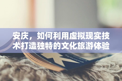 安庆，如何利用虚拟现实技术打造独特的文化旅游体验？