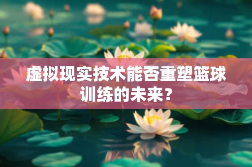 虚拟现实技术能否重塑篮球训练的未来？