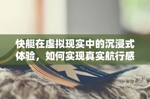 快艇在虚拟现实中的沉浸式体验，如何实现真实航行感？