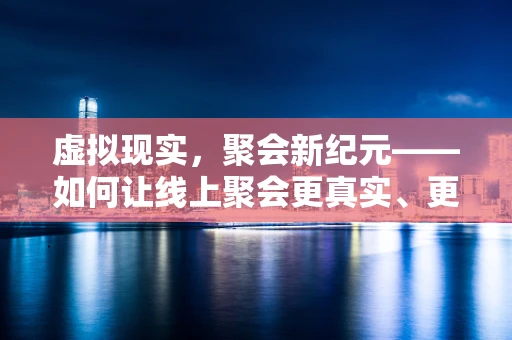 虚拟现实，聚会新纪元——如何让线上聚会更真实、更有趣？