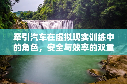 牵引汽车在虚拟现实训练中的角色，安全与效率的双重保障？