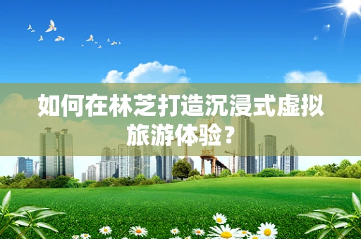如何在林芝打造沉浸式虚拟旅游体验？