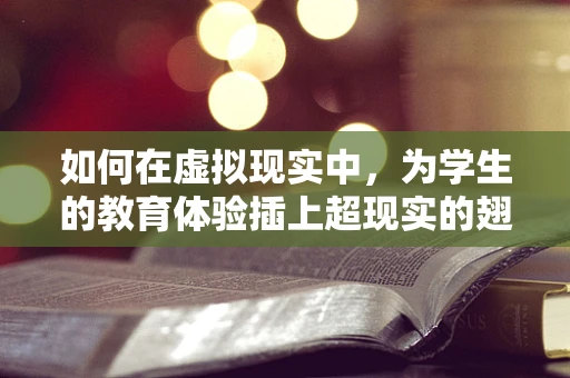 如何在虚拟现实中，为学生的教育体验插上超现实的翅膀？