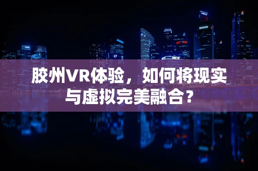 胶州VR体验，如何将现实与虚拟完美融合？