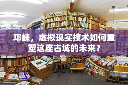 邛崃，虚拟现实技术如何重塑这座古城的未来？