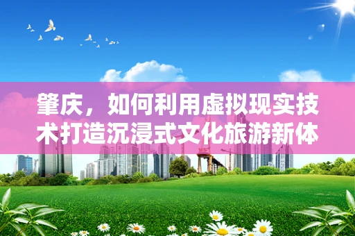 肇庆，如何利用虚拟现实技术打造沉浸式文化旅游新体验？
