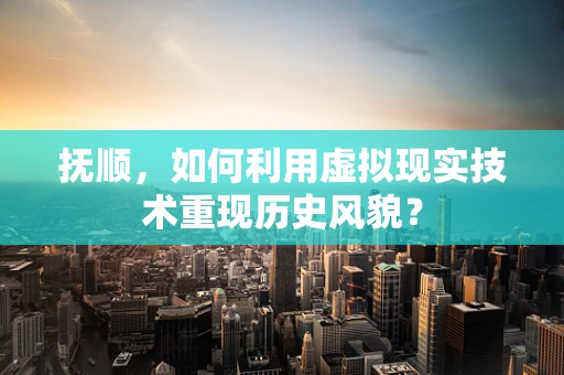 抚顺，如何利用虚拟现实技术重现历史风貌？