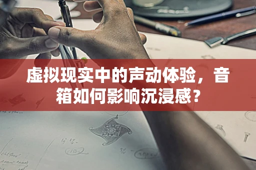 虚拟现实中的声动体验，音箱如何影响沉浸感？