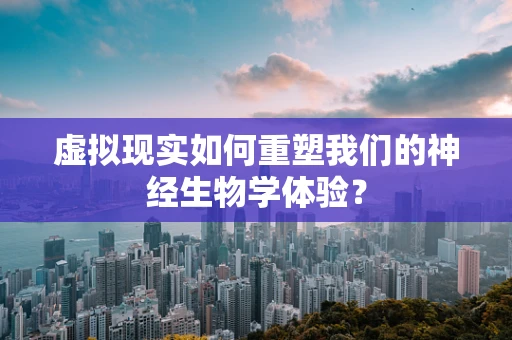 虚拟现实如何重塑我们的神经生物学体验？