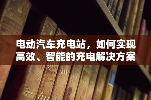 电动汽车充电站，如何实现高效、智能的充电解决方案？
