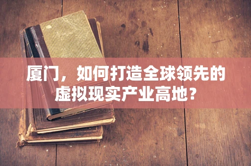 厦门，如何打造全球领先的虚拟现实产业高地？
