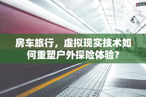 房车旅行，虚拟现实技术如何重塑户外探险体验？