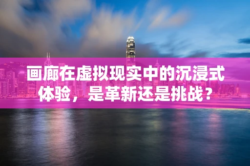 画廊在虚拟现实中的沉浸式体验，是革新还是挑战？