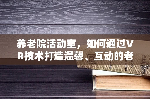 养老院活动室，如何通过VR技术打造温馨、互动的老年社交新空间？