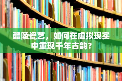 醴陵瓷艺，如何在虚拟现实中重现千年古韵？