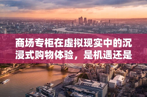 商场专柜在虚拟现实中的沉浸式购物体验，是机遇还是挑战？
