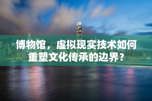 博物馆，虚拟现实技术如何重塑文化传承的边界？