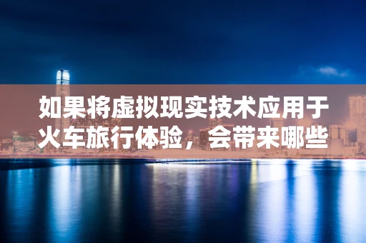 如果将虚拟现实技术应用于火车旅行体验，会带来哪些颠覆性的改变？