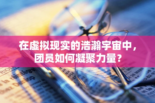 在虚拟现实的浩瀚宇宙中，团员如何凝聚力量？