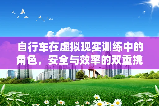 自行车在虚拟现实训练中的角色，安全与效率的双重挑战？