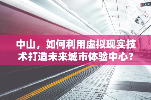中山，如何利用虚拟现实技术打造未来城市体验中心？