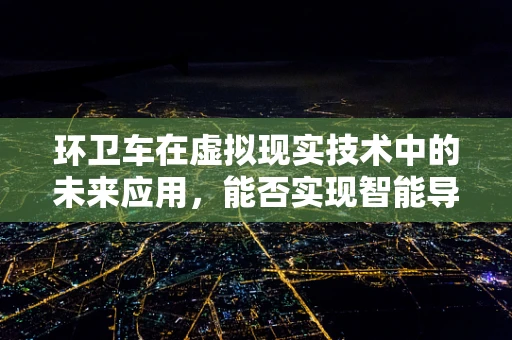 环卫车在虚拟现实技术中的未来应用，能否实现智能导航与垃圾分类的完美结合？