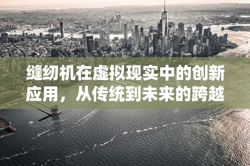 缝纫机在虚拟现实中的创新应用，从传统到未来的跨越