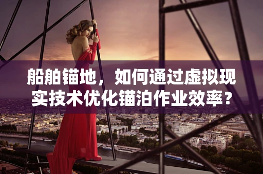 船舶锚地，如何通过虚拟现实技术优化锚泊作业效率？