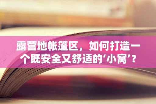 露营地帐篷区，如何打造一个既安全又舒适的‘小窝’？
