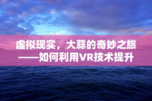 虚拟现实，大蒜的奇妙之旅——如何利用VR技术提升大蒜种植体验？