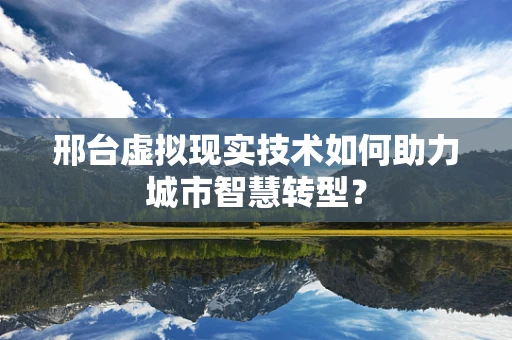 邢台虚拟现实技术如何助力城市智慧转型？