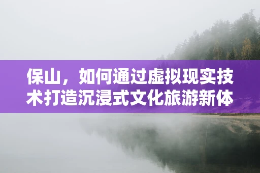 保山，如何通过虚拟现实技术打造沉浸式文化旅游新体验？