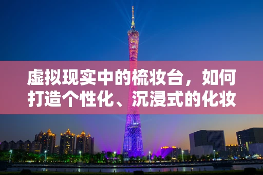 虚拟现实中的梳妆台，如何打造个性化、沉浸式的化妆体验？