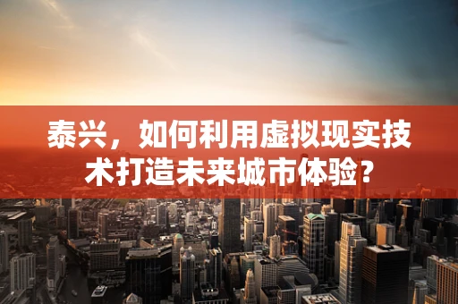 泰兴，如何利用虚拟现实技术打造未来城市体验？