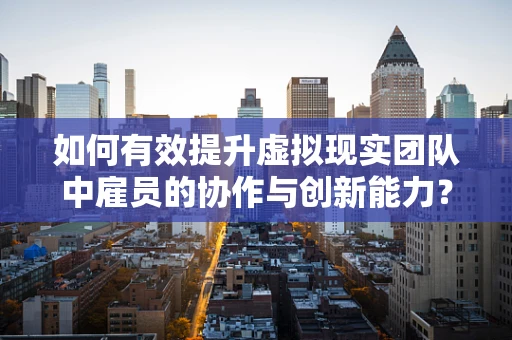 如何有效提升虚拟现实团队中雇员的协作与创新能力？