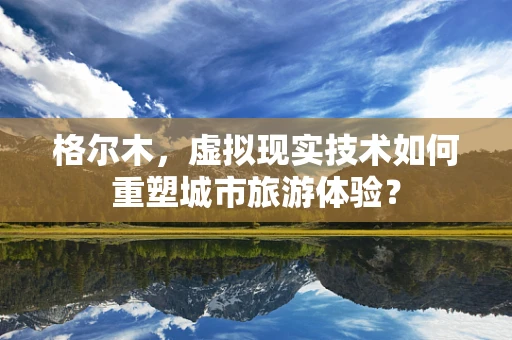 格尔木，虚拟现实技术如何重塑城市旅游体验？