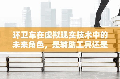 环卫车在虚拟现实技术中的未来角色，是辅助工具还是沉浸式体验的载体？