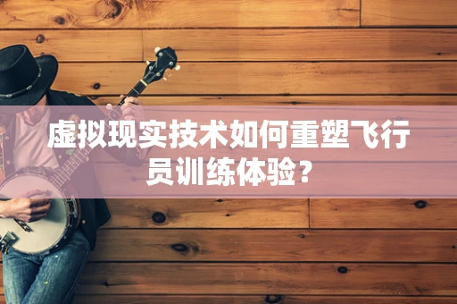 虚拟现实技术如何重塑飞行员训练体验？